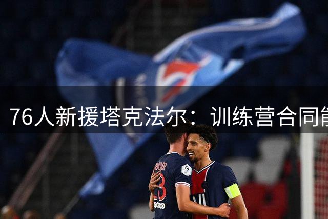 76人新援塔克法尔：训练营合同能否带来新机遇？